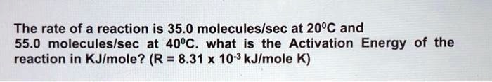 The rate of a reaction is 35.0 molecules/sec at 20°C and 55.0 molecules/sec at 40°C. what is the Activation Energy of the reaction in KJ/mole? (R = 8.31 x 10^-3 kJ/mole K)