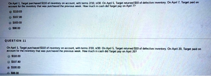 On April 1, Target purchased 110 of inventory on account, with terms 2/10, n/30. On April 5, Target returned10 of defective inventory. On April 7, Target paid on
account for the inventory that was purchased the previous week. How much in cash did Target pay on April 7?
©110.00
•107.80
100.0098.00
QUESTION 11
On April 1, Target purchased 110 of inventory on account, with terms 2/10, n/30. On April 5, Target returned10 of defective inventory. On April 20, Target paid on
account for the inventory that was purchased the previous week. How much in cash did Target pay on April 20?
110.00107.80
© 100.0098.00