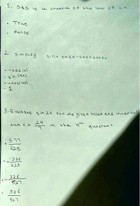 1. SAS is a criteria of the law of sin

• True
• False

2. Simplify sin x sin 3x - cos x cos 3x

• -cos(x)
• sin(4x)
• -cos(4x)
• 1

3. Evaluate sin 2x for the given value and interval
tan x = -24/7 in the 4th quadrant

• 577/625
• -336/625
• -336/527
• 336/527