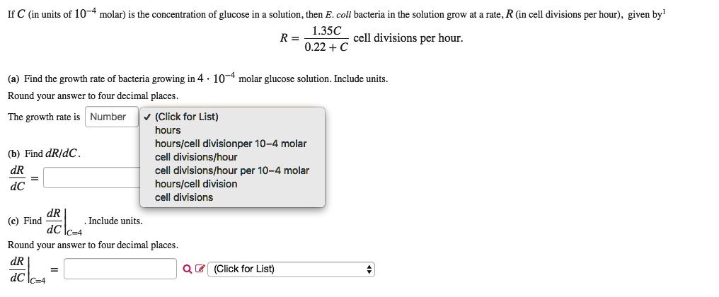 If C (in units of 10?? molar) is the concentration of glucose in a solution, then E. coli bacteria in the solution grow at a rate, R (in cell divisions per hour), given by¹

R = 1.35C / (0.22 + C) cell divisions per hour.

(a) Find the growth rate of bacteria growing in 4 ? 10?? molar glucose solution. Include units.
Round your answer to four decimal places.
The growth rate is

(b) Find dR/dC.
dR/dC =

(c) Find dR/dC|C=4. Include units.
Round your answer to four decimal places.
dR/dC|C=4 =