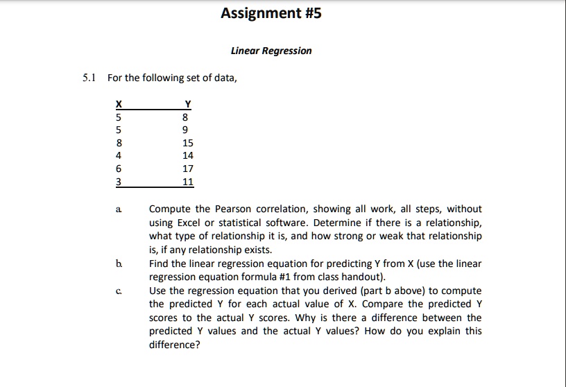 Assignment #5
Linear Regression
5.1 For the following set of data,
X	Y
5	8
5	9
8	15
4	14
6	17
3	11
a. Compute the Pearson correlation, showing all work, all steps, without
using Excel or statistical software. Determine if there is a relationship,
what type of relationship it is, and how strong or weak that relationship
is, if any relationship exists.
b. Find the linear regression equation for predicting Y from X (use the linear
regression equation formula #1 from class handout).
c. Use the regression equation that you derived (part b above) to compute
the predicted Y for each actual value of X. Compare the predicted Y
scores to the actual Y scores. Why is there a difference between the
predicted Y values and the actual Y values? How do you explain this
difference?