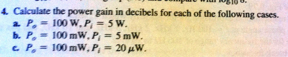 4. Calculate the power gain in decibels for each of the following cases.
a. Po = 100 W, Pi = 5 W.
b. Po = 100 mW, Pi = 5 mW.
c. Po = 100 mW, Pi = 20 ?W.