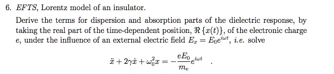 6. EFTS, Lorentz model of an insulator.
Derive the terms for dispersion and absorption parts of the dielectric response, by
taking the real part of the time-dependent position, ℛ{x(t)}, of the electronic charge
e, under the influence of an external electric field Ez = E0 e^iω t, i.e. solve
ẍ + 2γẋ + ω0^2 x = -(eE0)/(me) e^iω t