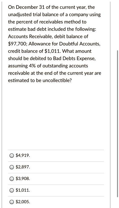 On December 31 of the current year, the unadjusted trial balance of a company using the percent of receivables method to estimate bad debt included the following: Accounts Receivable, debit balance of 97,700; Allowance for Doubtful Accounts, credit balance of1,011. What amount should be debited to Bad Debts Expense, assuming 4% of outstanding accounts receivable at the end of the current year are estimated to be uncollectible?

4,919.2,897.
3,908.1,011.
2,005.