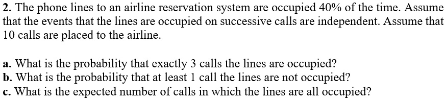 2. The phone lines to an airline reservation system are occupied 40% of the time. Assume that the events that the lines are occupied on successive calls are independent. Assume that 10 calls are placed to the airline.

a. What is the probability that exactly 3 calls the lines are occupied?
b. What is the probability that at least 1 call the lines are not occupied?
c. What is the expected number of calls in which the lines are all occupied?