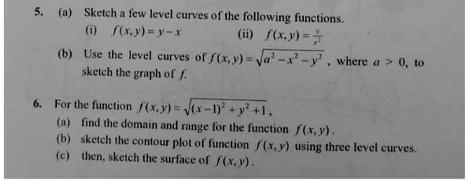 5. (a) Sketch a few level curves of the following functions.
(i) f(x,y) = y - x (ii) f(x,y) = y/x^2
(b) Use the level curves of f(x,y) = ?(a^2 - x^2 - y^2), where a > 0, to sketch the graph of f.
6. For the function f(x,y) = ?((x - 1)^2 + y^2 + 1),
(a) find the domain and range for the function f(x,y).
(b) sketch the contour plot of function f(x,y) using three level curves.
(c) then, sketch the surface of f(x,y).