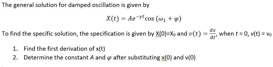 The general solution for damped oscillation is given by

X(t) = Ae^-?t cos (?1t + ?)

To find the specific solution, the specification is given by X(0)=X0 and v(t) = dx/dt, when t = 0, v(t) = v0

1. Find the first derivation of x(t)
2. Determine the constant A and ? after substituting x(0) and v(0)