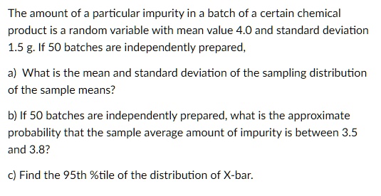 The amount of a particular impurity in a batch of a certain chemical
product is a random variable with mean value 4.0 and standard deviation
1.5 g. If 50 batches are independently prepared,
a) What is the mean and standard deviation of the sampling distribution
of the sample means?
b) If 50 batches are independently prepared, what is the approximate
probability that the sample average amount of impurity is between 3.5
and 3.8?
c) Find the 95th %tile of the distribution of X-bar.