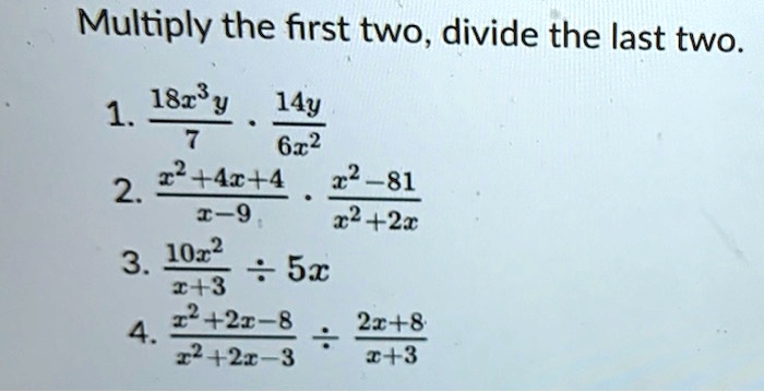 Multiply the first two, divide the last two.
1. frac18x^3y7 cdot frac14y6x^2
2. fracx^2+4x+4x-9 cdot fracx^2-81x^2+2x
3. frac10x^2x+3 div 5x
4. fracx^2+2x-8x^2+2x-3 div frac2x+8x+3