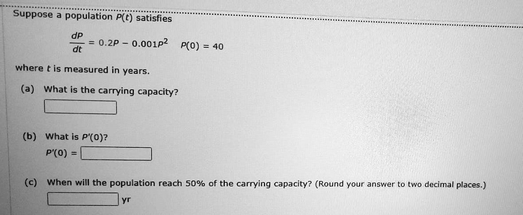 Suppose a population P(t) satisfies
dP/dt = 0.2P - 0.001P^2  P(0) = 40
where t is measured in years.
(a) What is the carrying capacity?
(b) What is P'(0)?
P'(0) =
(c) When will the population reach 50% of the carrying capacity? (Round your answer to two decimal places.)