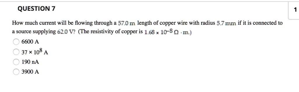 How much current will be flowing through a 57.0 m length of copper wire with radius 5.7 mm if it is connected to a source supplying 62.0 V? (The resistivity of copper is 1.68 !! 10^-8 ? · m.)
6600 A
37 × 10^8 A
190 nA
3900 A