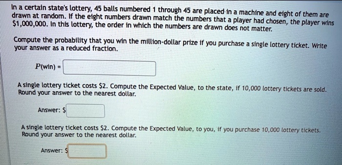 In a certain state's lottery, 45 balls numbered 1 through 45 are placed in a machine and eight of them are drawn at random. If the eight numbers drawn match the numbers that a player had chosen, the player wins 1,000,000. In this lottery, the order in which the numbers are drawn does not matter. 

Compute the probability that you win the million-dollar prize if you purchase a single lottery ticket. Write your answer as a reduced fraction.

P(win) =

A single lottery ticket costs2. Compute the Expected Value, to the state, if 10,000 lottery tickets are sold. Round your answer to the nearest dollar.

Answer: A single lottery ticket costs2. Compute the Expected Value, to you, if you purchase 10,000 lottery tickets. Round your answer to the nearest dollar.

Answer: 