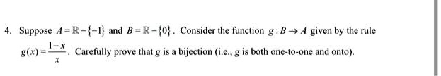 4. Suppose A = ℝ - {-1} and B = ℝ - {0}. Consider the function g: B → A given by the rule
g(x) = (1 - x)/(x). Carefully prove that g is a bijection (i.e., g is both one-to-one and onto).