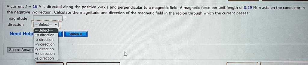 A current I = 16 A is directed along the positive x-axis and perpendicular to a magnetic field. A magnetic force per unit length of 0.29 N/m acts on the conductor in the negative y-direction. Calculate the magnitude and direction of the magnetic field in the region through which the current passes.