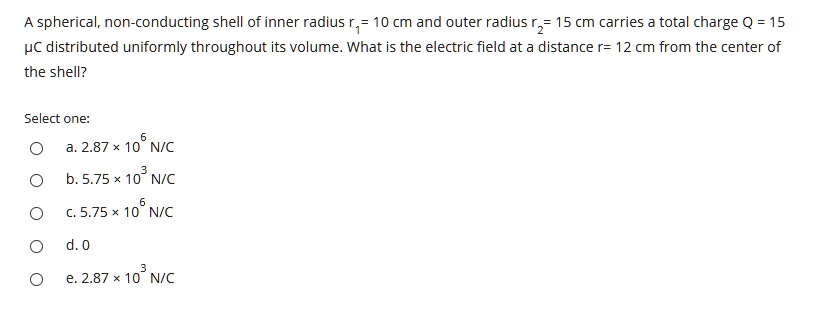 A spherical, non-conducting shell of inner radius r1 = 10 cm and outer radius r2 = 15 cm carries a total charge Q = 15 ?C distributed uniformly throughout its volume. What is the electric field at a distance r = 12 cm from the center of the shell?

Select one:
a. 2.87 × 10^6 N/C
b. 5.75 × 10^3 N/C
c. 5.75 × 10^6 N/C
d. 0
e. 2.87 × 10^3 N/C
