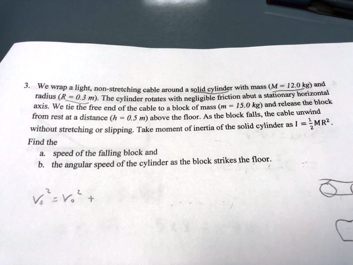 3. We wrap a light, non-stretching cable around a solid cylinder with mass (M = 12.0 kg) and radius (R = 0.3 m). The cylinder rotates with negligible friction abut a stationary horizontal axis. We tie the free end of the cable to a block of mass (m = 15.0 kg) and release the block from rest at a distance (h = 0.5 m) above the floor. As the block falls, the cable unwind without stretching or slipping. Take moment of inertia of the solid cylinder as I = 1/2MR^2.
Find the
a. speed of the falling block and
b. the angular speed of the cylinder as the block strikes the floor.

Vf^2 = Vo^2 +