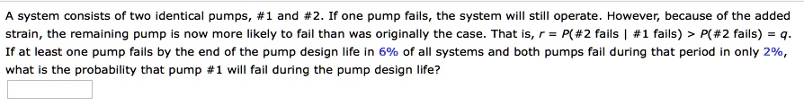 A system consists of two identical pumps, #1 and #2. If one pump fails, the system will still operate. However, because of the added strain, the remaining pump is now more likely to fail than was originally the case. That is, r = P(#2 fails | #1 fails) > P(#2 fails) = q. If at least one pump fails by the end of the pump design life in 6% of all systems and both pumps fail during that period in only 2%, what is the probability that pump #1 will fail during the pump design life?