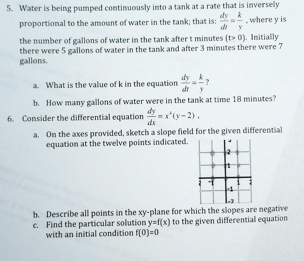 5. Water is being pumped continuously into a tank at a rate that is inversely
proportional to the amount of water in the tank; that is: dy/dt = k/y , where y is
the number of gallons of water in the tank after t minutes (t ? 0). Initially
there were 5 gallons of water in the tank and after 3 minutes there were 7
gallons.
a. What is the value of k in the equation dy/dt = k/y?
b. How many gallons of water were in the tank at time 18 minutes?
6. Consider the differential equation dy/dx = x^4(y - 2) ,
a. On the axes provided, sketch a slope field for the given differential
equation at the twelve points indicated.
b. Describe all points in the xy-plane for which the slopes are negative
c. Find the particular solution y=f(x) to the given differential equation
with an initial condition f(0)=0