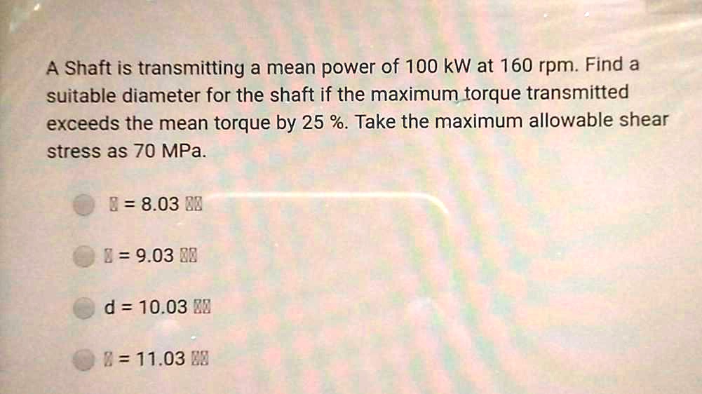 A Shaft is transmitting a mean power of 100 kW at 160 rpm. Find a suitable diameter for the shaft if the maximum torque transmitted exceeds the mean torque by 25 %. Take the maximum allowable shear stress as 70 MPa.

d = 8.03 cm
d = 9.03 cm
d = 10.03 cm
d = 11.03 cm
