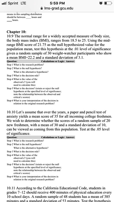 Chapter 10: 10.9 The normal range for a widely accepted measure of body size, the body mass index (BMI), ranges from 18.5 to 25. Using the mid-range BMI score of 21.75 as the null hypothesized value for the population mean, test this hypothesis at the .01 level of significance given a random sample of 30 weight-watcher participants who show a mean BMI=22.2 and a standard deviation of 3.1. Question: Calculations or Logic: Answer: Step 1 What is the research problem? Step 2 What is the null hypothesis? What is the alternative hypothesis? Step 3 What is the decision rule? Step 4 What is the value of the observed z? (you will need to calculate this) Step 5 What is the decision? (retain or reject the null hypothesis at the specified level of significance; note the relationship between the observed and critical z scores) Step 6 What is your interpretation of the decision in relation to the original research problem? 10.10 Let’s assume that over the years, a paper and pencil test of anxiety yields a mean score of 35 for all incoming college freshmen. We wish to determine whether the scores of a random sample of 20 new freshmen, with a mean of 30 and a standard deviation of 10, can be viewed as coming from this population. Test at the .05 level of significance. Question: Calculations or Logic: Answer: Step 1 What is the research problem? Step 2 What is the null hypothesis? What is the alternative hypothesis? Step 3 What is the decision rule? Step 4 What is the value of the observed z? (you will need to calculate this) Step 5 What is the decision? (retain or reject the null hypothesis at the specified level of significance; note the relationship between the observed and critical z scores) Step 6 What is your interpretation of the decision in relation to the original research problem? 10.11 According to the California Educational Code, students in grades 7–12 should receive 400 minutes of physical education every 10 school days. A random sample of 48 students has a mean of 385 minutes and a standard deviation of 53 minutes. Test the hypothesis.