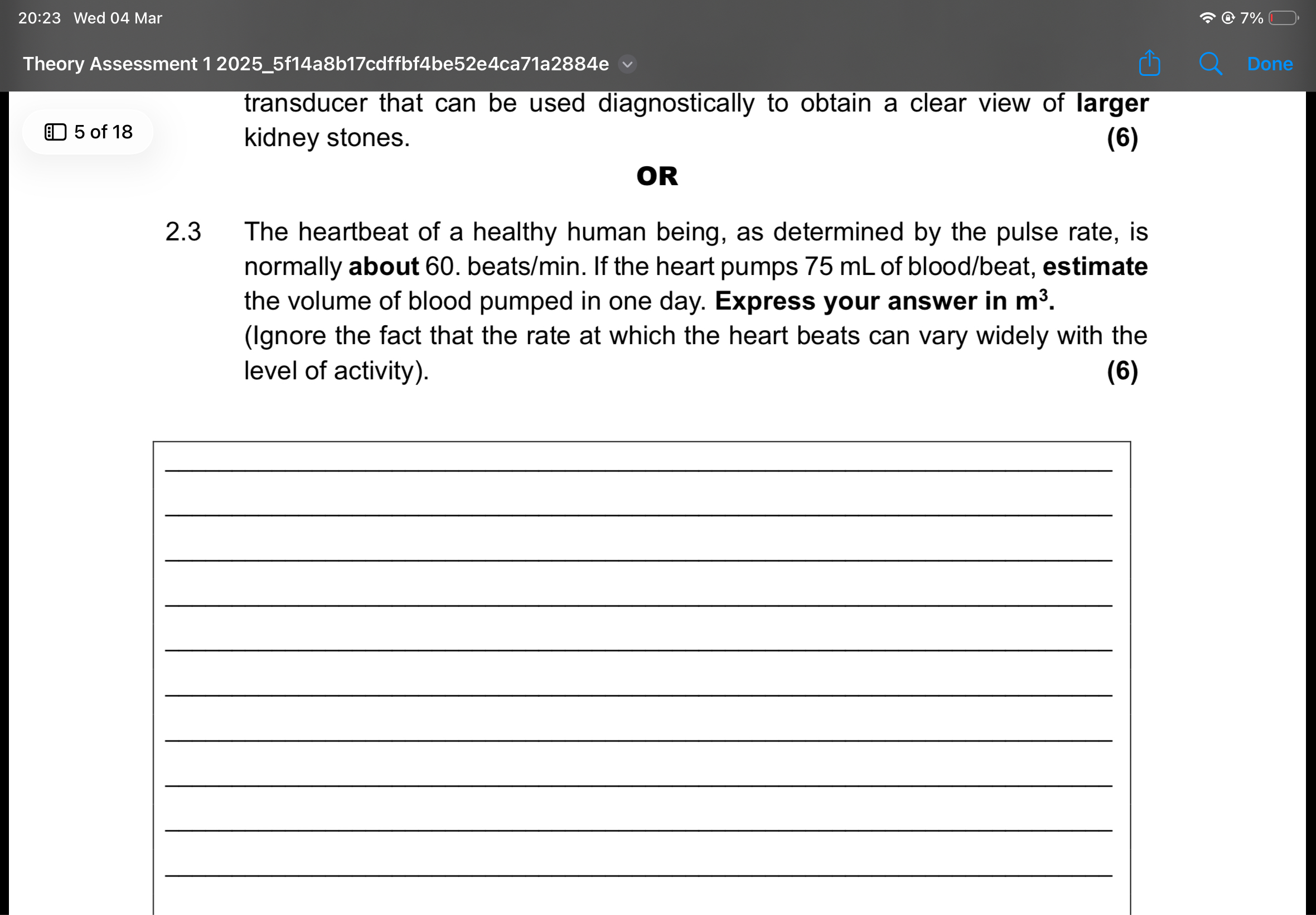 20:23 Wed 04 Mar
7%
Theory Assessment 1 20255f14a8b17cdffbf4be52e4ca71a2884e
Done

transducer that can be used diagnostically to obtain a clear view of larger

? 5 of 18 kidney stones.

(6)

OR
2.3 The heartbeat of a healthy human being, as determined by the pulse rate, is normally about 60 . beats / min. If the heart pumps 75 mL of blood/beat, estimate the volume of blood pumped in one day. Express your answer in 𝐦^3. (Ignore the fact that the rate at which the heart beats can vary widely with the level of activity).

(6)









