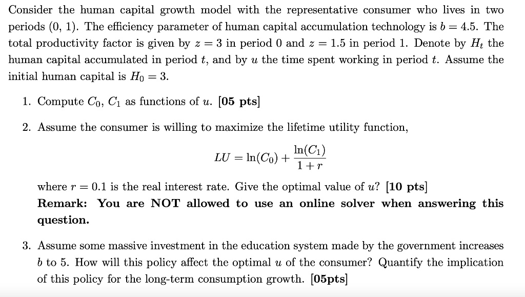 Consider the human capital growth model with the representative consumer who lives in two periods (0, 1). The efficiency parameter of human capital accumulation technology is b = 4.5. The total productivity factor is given by z = 3 in period 0 and z = 1.5 in period 1. Denote by Ht the human capital accumulated in period t, and by u the time spent working in period t. Assume the initial human capital is H0 = 3.

1. Compute C0, C1 as functions of u. [05 pts]

2. Assume the consumer is willing to maximize the lifetime utility function,

LU = ln(C0) + ln(C1) / (1 + r)

where r = 0.1 is the real interest rate. Give the optimal value of u? [10 pts]
Remark: You are NOT allowed to use an online solver when answering this question.

3. Assume some massive investment in the education system made by the government increases b to 5. How will this policy affect the optimal u of the consumer? Quantify the implication of this policy for the long-term consumption growth. [05pts]