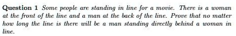 Question 1 Some people are standing in line for a movie. There is a woman at the front of the line and a man at the back of the line. Prove that no matter how long the line is there will be a man standing directly behind a woman in line.