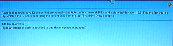 Assume that adults have IQ scores that are normally distributed with a mean of 104.4 and a standard deviation 16.3. Find the first quartile Q1, which is the IQ score separating the bottom 25% from the top 75%. (Hint: Draw a graph.)

The first quartile is
(Type an integer or decimal rounded to one decimal place as needed.)