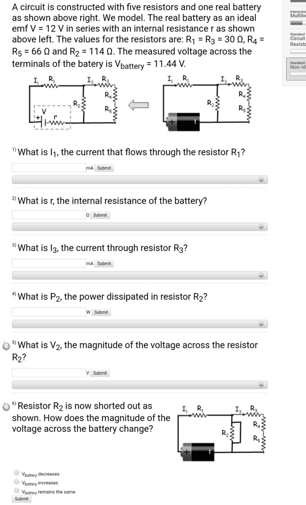 A circuit is constructed with five resistors and one real battery as shown above right. We model. The real battery as an ideal emf V = 12 V in series with an internal resistance r as shown above left. The values for the resistors are: R1 = R3 = 30 ?, R4 = R5 = 66 ? and R2 = 114 ?. The measured voltage across the terminals of the batery is Vbattery = 11.44 V.
1) What is I1, the current that flows through the resistor R1?
2) What is r, the internal resistance of the battery?
3) What is I3, the current through resistor R3?
4) What is P2, the power dissipated in resistor R2?
5) What is V2, the magnitude of the voltage across the resistor R2?
6) Resistor R2 is now shorted out as shown. How does the magnitude of the voltage across the battery change?
Vbattery decreases
Vbattery increases
Vbattery remains the same