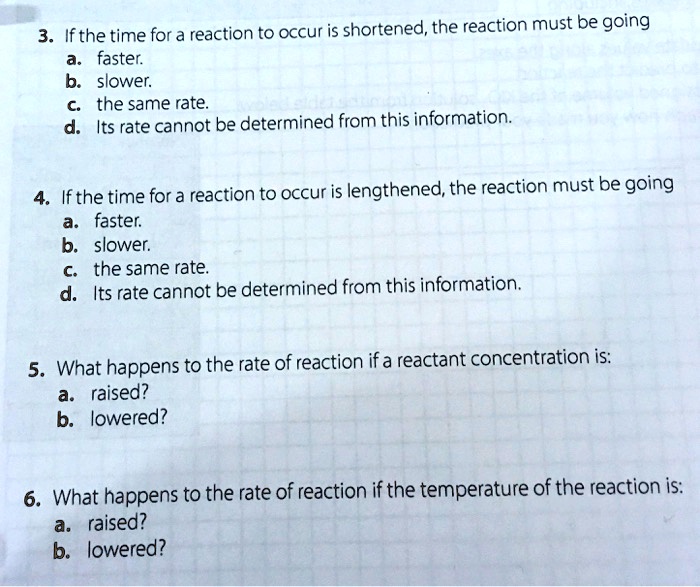 3. If the time for a reaction to occur is shortened, the reaction must be going
a. faster.
b. slower.
c. the same rate.
d. Its rate cannot be determined from this information.
4. If the time for a reaction to occur is lengthened, the reaction must be going
a. faster.
b. slower.
c. the same rate.
d. Its rate cannot be determined from this information.
5. What happens to the rate of reaction if a reactant concentration is:
a. raised?
b. lowered?
6. What happens to the rate of reaction if the temperature of the reaction is:
a. raised?
b. lowered?