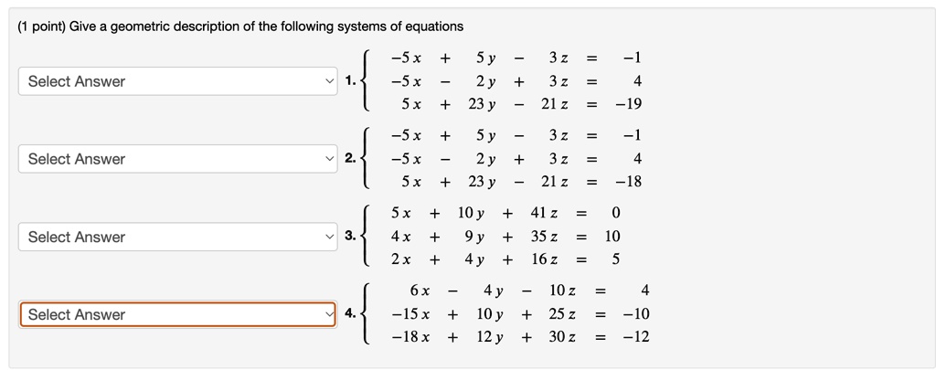 (1 point) Give a geometric description of the following systems of equations
-5x + 5y - 3z = -1
Select Answer
1.
-5x - 2y + 3z = 4
5x + 23y - 21z = -19
-5x + 5y - 3z = -1
Select Answer
2.
-5x - 2y + 3z = 4
5x + 23y - 21z = -18
5x + 10y + 41z = 0
Select Answer
3.
4x + 9y + 35z = 10
2x + 4y + 16z = 5
6x - 4y - 10z = 4
Select Answer
4.
-15x + 10y + 25z = -10
-18x + 12y + 30z = -12