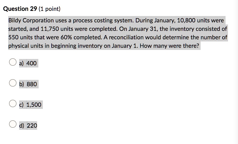 Question 29 (1 point)
Bildy Corporation uses a process costing system. During January, 10,800 units were
started, and 11,750 units were completed. On January 31, the inventory consisted of
550 units that were 60% completed. A reconciliation would determine the number of
physical units in beginning inventory on January 1. How many were there?
a) 400
b) 880
c) 1,500
d) 220