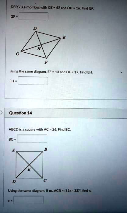 DEFG is a rhombus with GE = 42 and DH = 16. Find GF.
GF = 

Using the same diagram, EF = 13 and DF = 17. Find EH.
EH = 

Question 14

ABCD is a square with AC = 26. Find BC.
BC = 

Using the same diagram, if m?ACB = (11x - 32)!, find x.
x = 