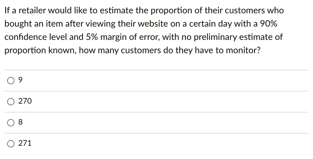 If a retailer would like to estimate the proportion of their customers who bought an item after viewing their website on a certain day with a 90% confidence level and 5% margin of error, with no preliminary estimate of proportion known, how many customers do they have to monitor?

9

270

8

271