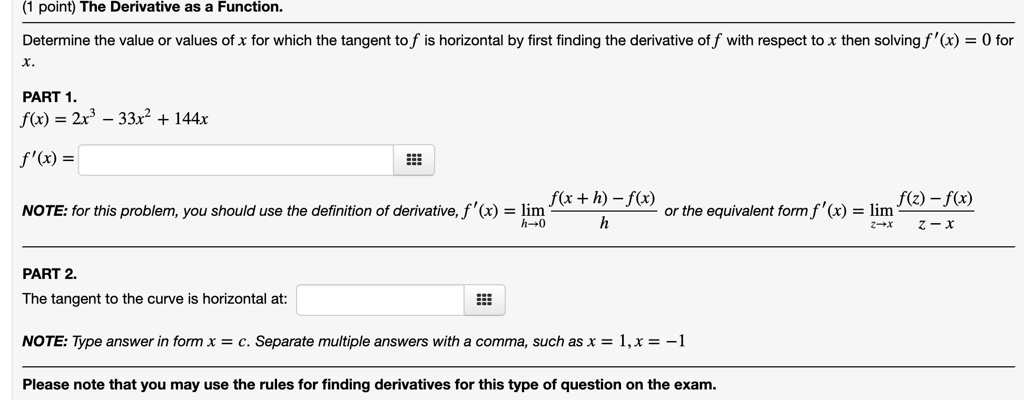 The Derivative as a Function.
Determine the value or values of x for which the tangent to f is horizontal by first finding the derivative of f with respect to x then solving f'(x) = 0 for x.
PART 1.
f(x) = 2x^3 - 33x^2 + 144x
f'(x) =
NOTE: for this problem, you should use the definition of derivative, f'(x) = limh?0 (f(x + h) - f(x)) / h or the equivalent form f'(x) = limz?x (f(z) - f(x)) / (z - x)
PART 2.
The tangent to the curve is horizontal at:
NOTE: Type answer in form x = c. Separate multiple answers with a comma, such as x = 1, x = -1
Please note that you may use the rules for finding derivatives for this type of question on the exam.