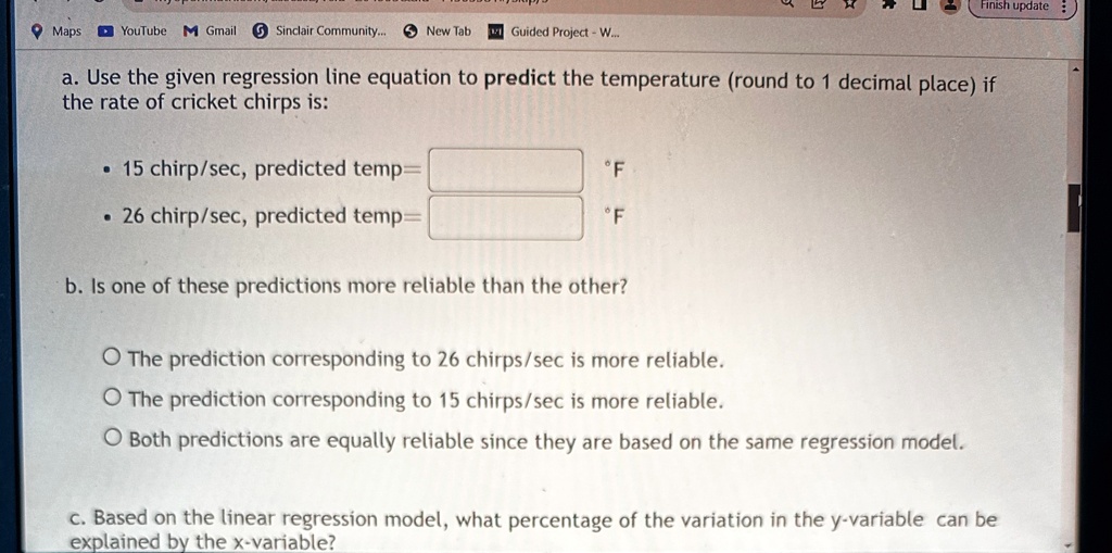 a. Use the given regression line equation to predict the temperature (round to 1 decimal place) if the rate of cricket chirps is:
• 15 chirp/sec, predicted temp= °F
• 26 chirp/sec, predicted temp= °F
b. Is one of these predictions more reliable than the other?
O The prediction corresponding to 26 chirps/sec is more reliable.
O The prediction corresponding to 15 chirps/sec is more reliable.
O Both predictions are equally reliable since they are based on the same regression model.
c. Based on the linear regression model, what percentage of the variation in the y-variable can be explained by the x-variable?
