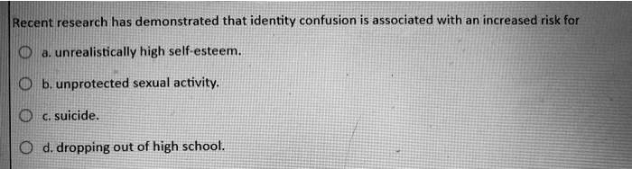Recent research has demonstrated that identity confusion is associated with an increased risk for
a. unrealistically high self-esteem.
b. unprotected sexual activity.
c. suicide.
d. dropping out of high school.