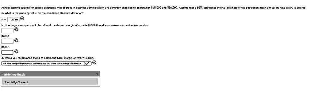 Annual starting salaries for college graduates with degrees in business administration are generally expected to be between 45,000 and60,000. Assume that a 95% confidence interval estimate of the population mean annual starting salary is desired.
a. What is the planning value for the population standard deviation?
3750
b. How large a sample should be taken if the desired margin of error is 500? Round your answers to next whole number.200?
100?
c. Would you recommend trying to obtain the100 margin of error? Explain.
No, the sample size would probably be too time consuming and costly.