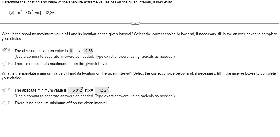 Determine the location and value of the absolute extreme values of f on the given interval, if they exist.
f(x) = x³ - 36x² on [-12, 36]
What is the absolute maximum value of f and its location on the given interval? Select the correct choice below and, if necessary, fill in the answer boxes to complete your choice.
A. The absolute maximum value is 0 at x = 0, 36.
(Use a comma to separate answers as needed. Type exact answers, using radicals as needed.)
B. There is no absolute maximum of f on the given interval.
What is the absolute minimum value of f and its location on the given interval? Select the correct choice below and, if necessary, fill in the answer boxes to complete your choice.
A. The absolute minimum value is -6,912 at x = -12, 24.
(Use a comma to separate answers as needed. Type exact answers, using radicals as needed.)
B. There is no absolute minimum of f on the given interval.