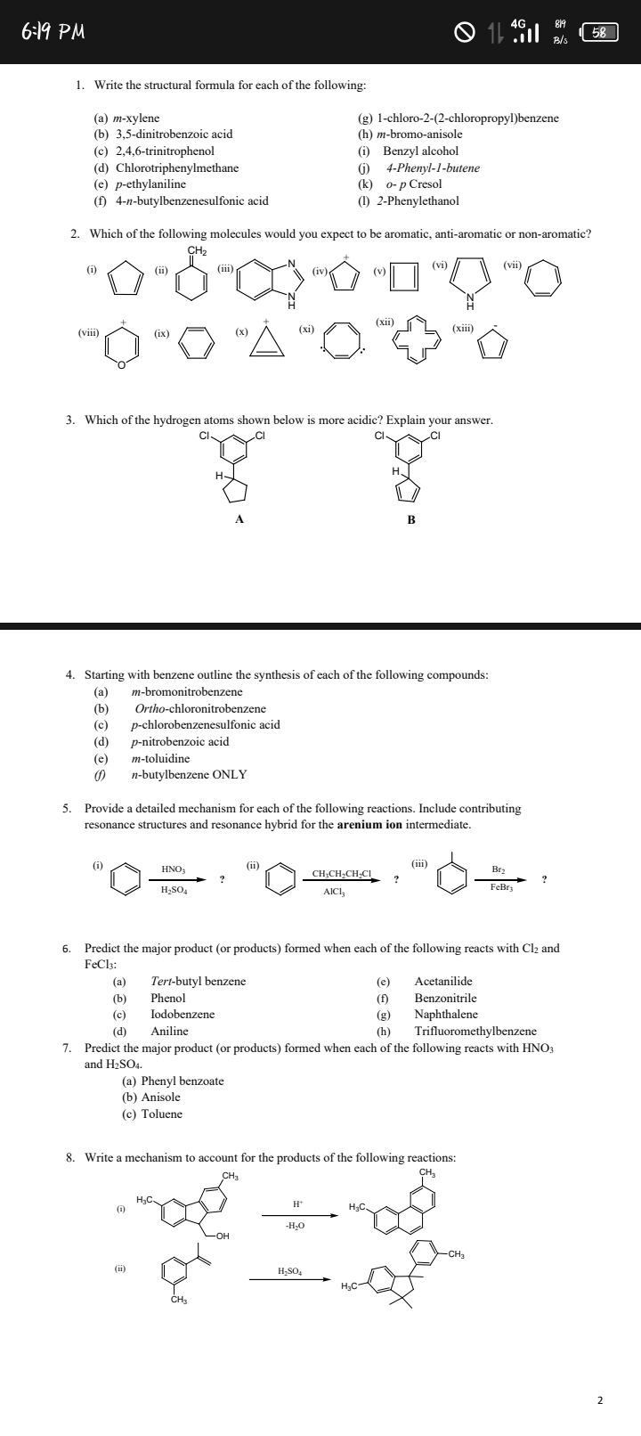 6:19 PM
58
1. Write the structural formula for each of the following:
(a) m-xylene
(b) 3,5-dinitrobenzoic acid
(c) 2,4,6-trinitrophenol
(d) Chlorotriphenylmethane
(e) p-ethylaniline
(f) 4-n-butylbenzenesulfonic acid
(g) 1-chloro-2-(2-chloropropyl)benzene
(h) m-bromo-anisole
(i) Benzyl alcohol
(j) 4-Phenyl-1-butene
(k) o - p Cresol
(l) 2-Phenylethanol
2. Which of the following molecules would you expect to be aromatic, anti-aromatic or non-aromatic?
(i)
(ii)
(iii)
(v)
(vi)
(vii)
(viii)
(ix)
(x)
(xi)
(xiii)
(xiii)
3. Which of the hydrogen atoms shown below is more acidic? Explain your answer.
A
B
4. Starting with benzene outline the synthesis of each of the following compounds:
(a) m-bromonitrobenzene
(b) Ortho-chloronitrobenzene
(c) p-chlorobenzenesulfonic acid
(d) p-nitrobenzoic acid
(e) m-toluidine
(f) n-butylbenzene ONLY
5. Provide a detailed mechanism for each of the following reactions. Include contributing resonance structures and resonance hybrid for the arenium ion intermediate.
(i)
(ii)
(iii)
6. Predict the major product (or products) formed when each of the following reacts with Cl2 and FeCl3 :
(a) Tert-butyl benzene
(e) Acetanilide
(b) Phenol
(f) Benzonitrile
(c) Iodobenzene
(g) Naphthalene
(d) Aniline
(h) Trifluoromethylbenzene
7. Predict the major product (or products) formed when each of the following reacts with HNO3 and H2SO4.
(a) Phenyl benzoate
(b) Anisole
(c) Toluene
8. Write a mechanism to account for the products of the following reactions:
(i)
(ii)
2