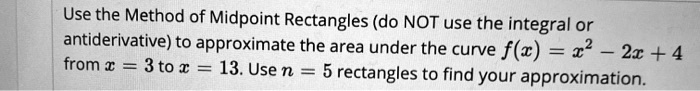 Use the Method of Midpoint Rectangles (do NOT use the integral or antiderivative) to approximate the area under the curve f(x) = x^2 - 2x + 4 from x = 3 to x = 13. Use n = 5 rectangles to find your approximation.