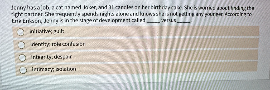 Jenny has a job, a cat named Joker, and 31 candles on her birthday cake. She is worried about finding the
right partner. She frequently spends nights alone and knows she is not getting any younger. According to
Erik Erikson, Jenny is in the stage of development called  versus 
initiative; guilt
identity; role confusion
integrity; despair
intimacy; isolation