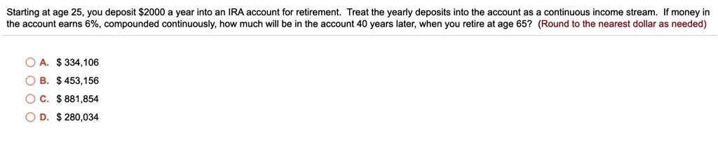 Starting at age 25, you deposit 2000 a year into an IRA account for retirement. Treat the yearly deposits into the account as a continuous income stream. If money in the account earns 6%, compounded continuously, how much will be in the account 40 years later, when you retire at age 65? (Round to the nearest dollar as needed)

A.334,106
B. 453,156
C.881,854
D. 280,034