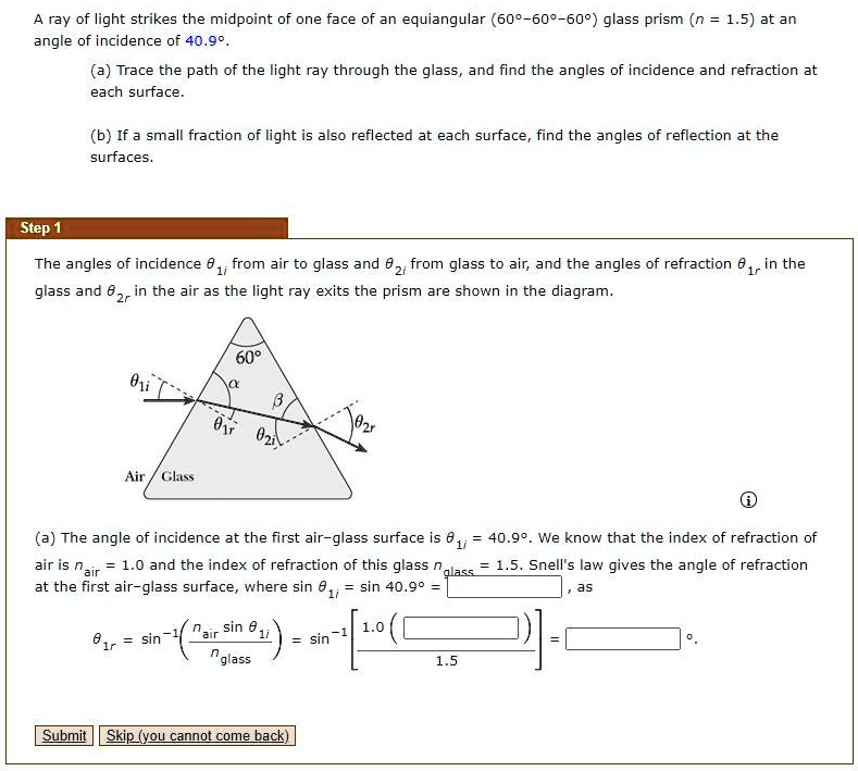 A ray of light strikes the midpoint of one face of an equiangular (60°–60°–60°) glass prism (n = 1.5) at an angle of incidence of 40.9°.
(a) Trace the path of the light ray through the glass, and find the angles of incidence and refraction at each surface.
(b) If a small fraction of light is also reflected at each surface, find the angles of reflection at the surfaces.

Step 1
The angles of incidence ??? from air to glass and ??? from glass to air, and the angles of refraction ??? in the glass and ??? in the air as the light ray exits the prism are shown in the diagram.

60°
? ?
??? ??? ??? ???
Air Glass

(a) The angle of incidence at the first air–glass surface is ??? = 40.9°. We know that the index of refraction of air is nair = 1.0 and the index of refraction of this glass nglass = 1.5. Snell's law gives the angle of refraction at the first air–glass surface, where sin ??? = sin 40.9° = , as
??? = sin?¹(nair sin ??? / nglass) = sin?¹[ 1.0 ( ) / 1.5 ] = °.