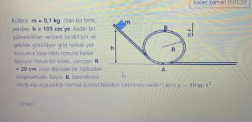 Kütlesi m = 0,1 kg olan bir blok, yerden h = 105 cm'ye kadar bir yükseklikten serbest b?rak?l?yor ve ?ekilde görülüyor gibi halkal? yol boyunca ba??ndan sonuna kadar kay?yor. Yolun bir k?sm?, yar?çap? R = 20 cm olan dairesel bir halkadan olu?maktad?r. Ray?n B bar?nd?rma blo?una uygulad??? normal kuvvet Newton biriminde nedir? (al?n) g = 10 m/s²