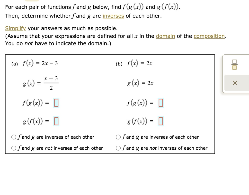 For each pair of functions f and g below, find f (g (x)) and g (f (x)).
Then, determine whether f and g are inverses of each other.
Simplify your answers as much as possible.
(Assume that your expressions are defined for all x in the domain of the composition.
You do not have to indicate the domain.)
(a) f(x) = 2x - 3
(b) f(x) = 2x
g(x) = (x + 3) / 2
g(x) = 2x
f(g(x)) =
f(g(x)) =
g(f(x)) =
g(f(x)) =
f and g are inverses of each other
f and g are inverses of each other
f and g are not inverses of each other
f and g are not inverses of each other