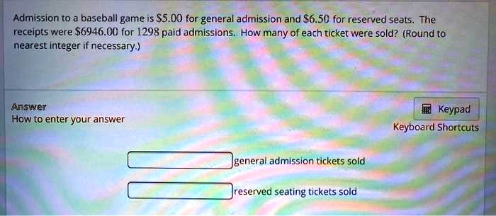Admission to a baseball game is 5.00 for general admission and6.50 for reserved seats. The receipts were 6946.00 for 1298 paid admissions. How many of each ticket were sold? (Round to nearest integer if necessary.)