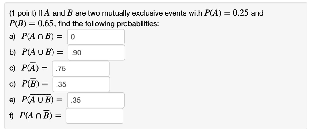 If A and B are two mutually exclusive events with P(A) = 0.25 and P(B) = 0.65, find the following probabilities:
a) P(A ? B) =
b) P(A ? B) =
c) P(?) =
d) P(?) =
e) P(? ? B) =
f) P(A ? ?) =