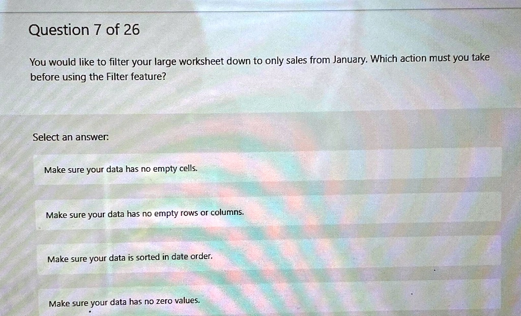 Question 7 of 26
You would like to filter your large worksheet down to only sales from January. Which action must you take
before using the Filter feature?
Select an answer.
Make sure your data has no empty cells.
Make sure your data has no empty rows or columns.
Make sure your data is sorted in date order.
Make sure your data has no zero values.