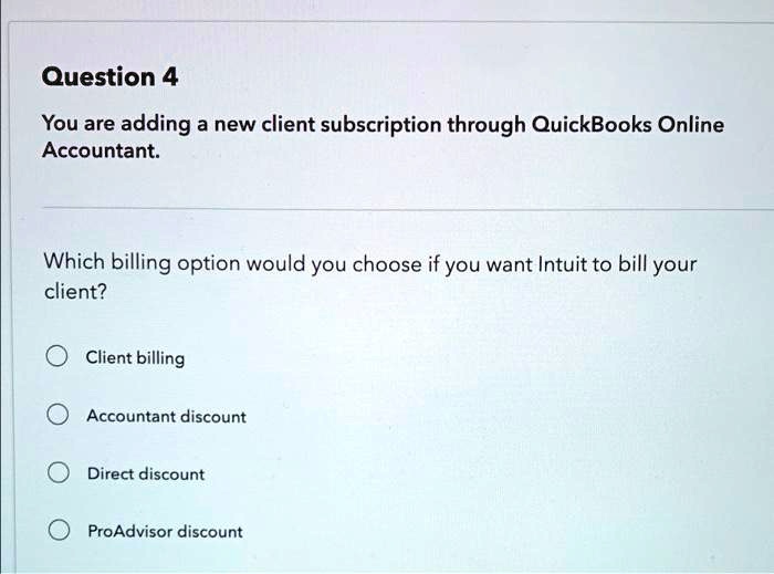Question 4
You are adding a new client subscription through QuickBooks Online
Accountant.
Which billing option would you choose if you want Intuit to bill your
client?
Client billing
Accountant discount
Direct discount
ProAdvisor discount